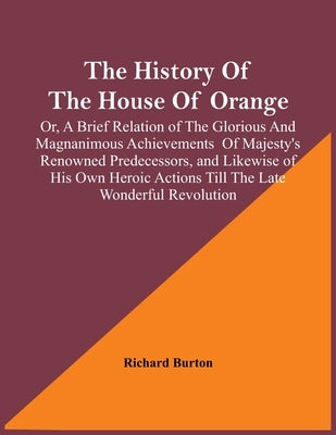 The History Of The House Of Orange; Or, A Brief Relation Of The Glorious And Magnanimous Achievements Of Majesty's Renowned Predecessors, And Likewise by Burton, Richard