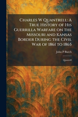 Charles W Quantrell: A True History of His Guerrilla Warfare on the Missouri and Kansas Border During the Civil War of 1861 to 1865: Quantrill by Burch, John P.