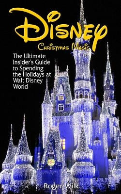 Disney Christmas Magic: The Ultimate Insider's Guide to Spending the Holidays at Walt Disney World by Wilk, Roger