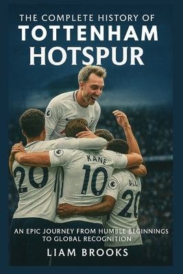 The Complete History of Tottenham Hotspur: An Epic Journey from Humble Beginnings to Global Recognition by Brooks, Liam