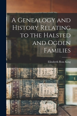 A Genealogy and History Relating to the Halsted and Ogden Families by King, Elizabeth Ross