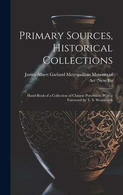 Primary Sources, Historical Collections: Hand-Book of a Collection of Chinese Porcelains, With a Foreword by T. S. Wentworth by Albert Garland Metropolitan Museum of