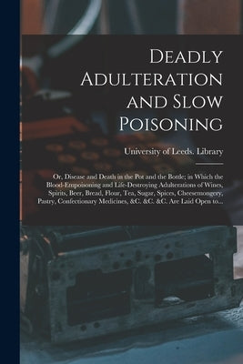 Deadly Adulteration and Slow Poisoning: or, Disease and Death in the Pot and the Bottle; in Which the Blood-empoisoning and Life-destroying Adulterati by University of Leeds Library
