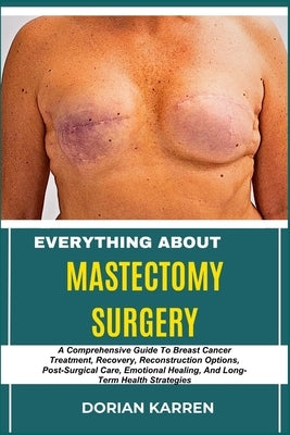 Everything about Mastectomy Surgery: A Comprehensive Guide To Breast Cancer Treatment, Recovery, Reconstruction Options, Post-Surgical Care, Emotional by Karren, Dorian