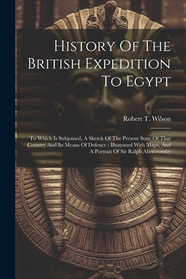 History Of The British Expedition To Egypt: To Which Is Subjoined, A Sketch Of The Present State Of That Country And Its Means Of Defence: Illustrated by Wilson, Robert T.