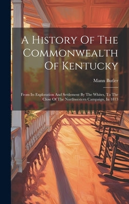 A History Of The Commonwealth Of Kentucky: From Its Exploration And Settlement By The Whites, To The Close Of The Northwestern Campaign, In 1813 by Butler, Mann