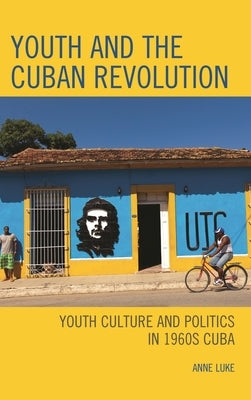Youth and the Cuban Revolution: Youth Culture and Politics in 1960s Cuba by Luke, Anne