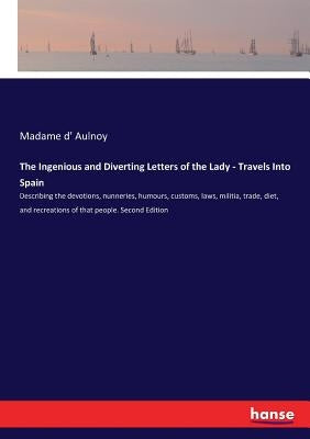 The Ingenious and Diverting Letters of the Lady - Travels Into Spain: Describing the devotions, nunneries, humours, customs, laws, militia, trade, die by Aulnoy, Madame D'