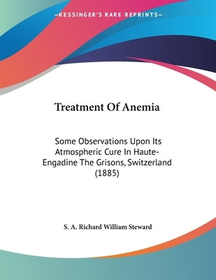 Treatment Of Anemia: Some Observations Upon Its Atmospheric Cure In Haute-Engadine The Grisons, Switzerland (1885) by Steward, S. A. Richard William