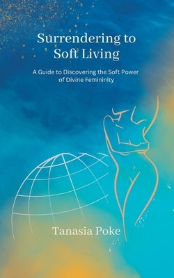 Surrendering to Soft Living: A Guide to Discovering the Soft Power of Divine Femininity by Poke, Tanasia