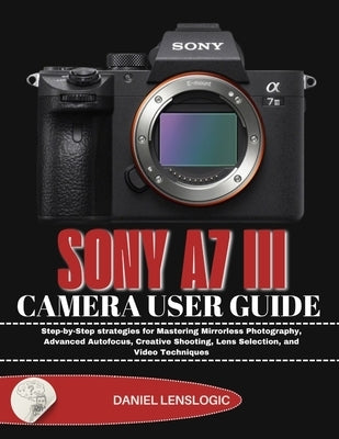 Sony A7 III Camera User Guide: Step-by-Step strategies for Mastering Mirrorless Photography, Advanced Autofocus, Creative Shooting, Lens Selection, an by Lenslogic, Daniel