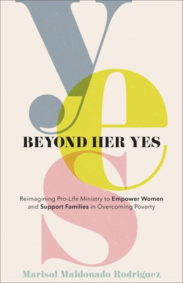 Beyond Her Yes: Reimagining Pro-Life Ministry to Empower Women and Support Families in Overcoming Poverty by Rodriguez, Marisol Maldonado