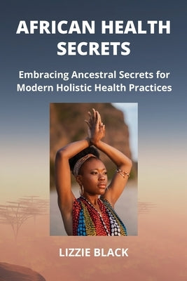 African Health Secrets: Embracing Ancestral Secrets for Modern Holistic Health Practices by Black, Lizzie