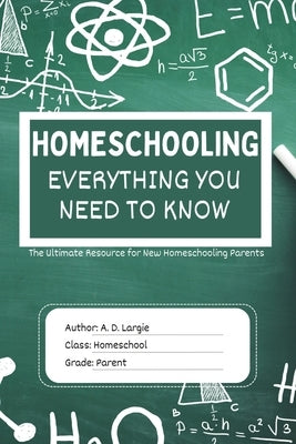 Homeschooling: Everything You Need To Know: The Ultimate Resource for New Homeschooling Parents by Largie, A. D.
