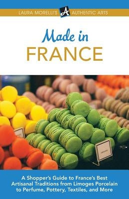 Made in France: A Shopper's Guide to France's Best Artisanal Traditions from Limoges Porcelain to Perfume, Pottery, Textiles, and More by Morelli, Laura