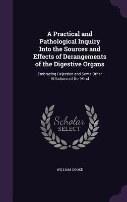 A Practical and Pathological Inquiry Into the Sources and Effects of Derangements of the Digestive Organs: Embracing Dejection and Some Other Afflicti by Cooke, William