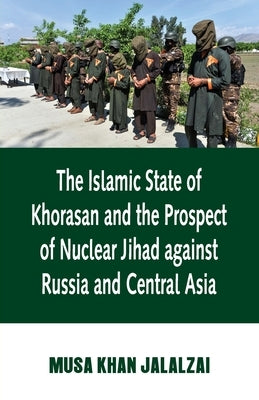 Islamic State of Khorasan and the Prospect of Nuclear Jihad against Russia and Central Asia by Jalalzai, Musa