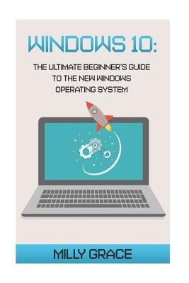 Windows 10: The Ultimate Beginners Guide To The New Windows Operating System by Grace, Milly
