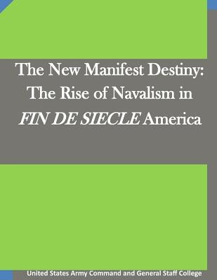 The New Manifest Destiny: The Rise of Navalism in FIN DE SIECLE America by United States Army Command and General S