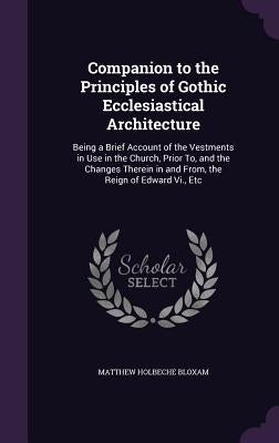 Companion to the Principles of Gothic Ecclesiastical Architecture: Being a Brief Account of the Vestments in Use in the Church, Prior To, and the Chan by Bloxam, Matthew Holbeche