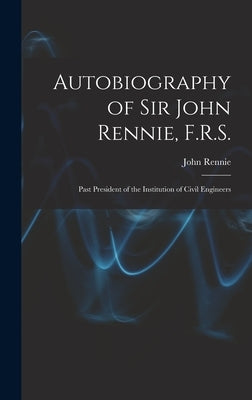 Autobiography of Sir John Rennie, F.R.S.: Past President of the Institution of Civil Engineers by Rennie, John