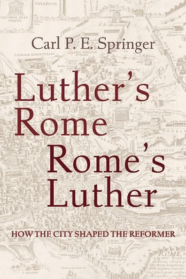 Luther's Rome, Rome's Luther: How the City Shaped the Reformer by Springer, Carl P. E.