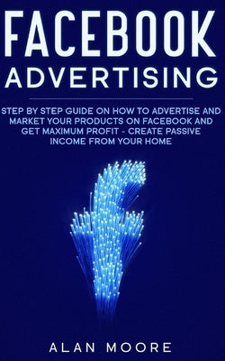 Facebook Advertising: Step by Step Guide on How to Advertise and Market Your Products on Facebook and Get Maximum Profit - Create Passive in by Moore, Alan