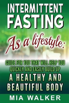 Intermittent Fasting as a Lifestyle: Guide for You That Will Help You Quickly and Easily Build Up a Healthy and Beautiful Body by Walker, Mia