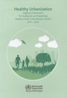Healthy Urbanization: Regional Framework for Scaling Up and Expanding Healthy Cities in the Western Pacific 2011-2015 by Who Regional Office for the Western Paci