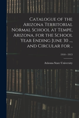 Catalogue of the Arizona Territorial Normal School at Tempe, Arizona, for the School Year Ending June 30 ..., and Circular for ..; 1910 - 1913 by Arizona State University