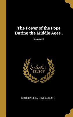 The Power of the Pope During the Middle Ages..; Volume II by Jean Edmé Auguste, Gosselin