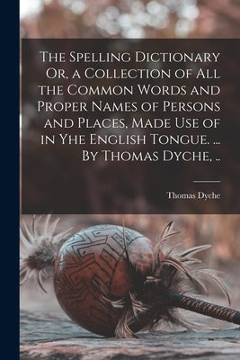 The Spelling Dictionary Or, a Collection of All the Common Words and Proper Names of Persons and Places, Made Use of in Yhe English Tongue. ... By Tho by Thomas Dyche
