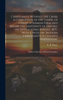 Christianity Without the Cross: A Corruption of the Gospel of Christ: A Sermon Preached Before the University of Oxford, on Septuagesima Sunday, 1875: by Pusey, Edward Bouverie
