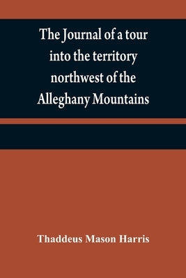 The journal of a tour into the territory northwest of the Alleghany Mountains; made in the spring of the year 1803: with a geographical and historical by Mason Harris, Thaddeus