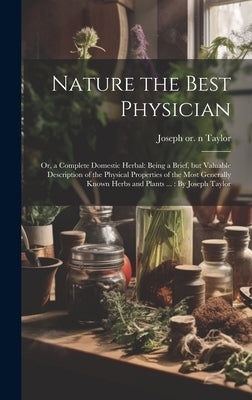 Nature the Best Physician; or, a Complete Domestic Herbal: Being a Brief, but Valuable Description of the Physical Properties of the Most Generally Kn by Taylor, Joseph 1761 or 1762-1844 N.