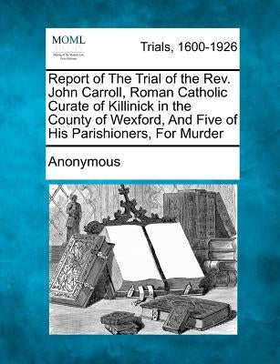 Report of the Trial of the Rev. John Carroll, Roman Catholic Curate of Killinick in the County of Wexford, and Five of His Parishioners, for Murder by Anonymous