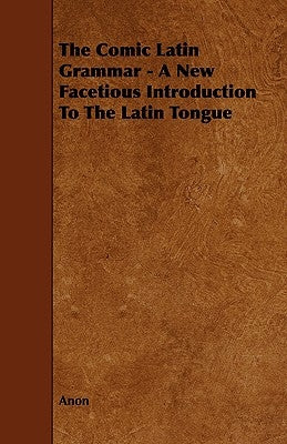 The Comic Latin Grammar - A New Facetious Introduction to the Latin Tongue by Anon