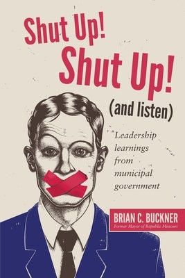 Shut Up! Shut Up! (and Listen): Leadership Learnings from a Municipal Government by Buckner, Brian C.