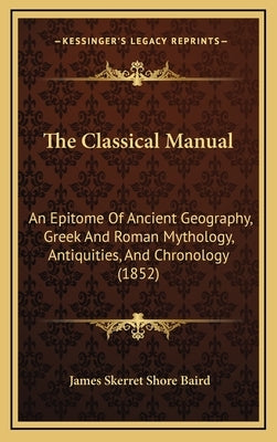 The Classical Manual: An Epitome Of Ancient Geography, Greek And Roman Mythology, Antiquities, And Chronology (1852) by Baird, James Skerret Shore