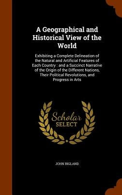 A Geographical and Historical View of the World: Exhibiting a Complete Delineation of the Natural and Artificial Features of Each Country: and a Succi by Bigland, John