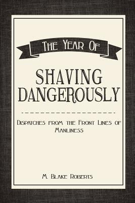 The Year of Shaving Dangerously: Dispatches From the Front Lines of Manliness by Roberts, M. Blake