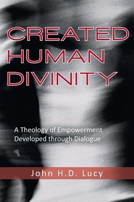 Created Human Divinity: A Theology of Empowerment Developed Through Dialogue by Lucy, John H. D.