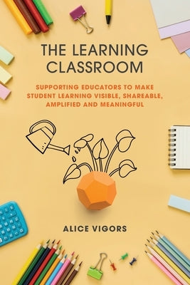 The Learning Classroom: Supporting educators to make student learning visible, shareable, amplified and meaningful by Vigors, Alice