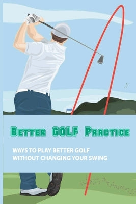 Better Golf Practice: Ways To Play Better Golf Without Changing Your Swing: Steps To Become A Better Golfer by Seaberg, Carissa
