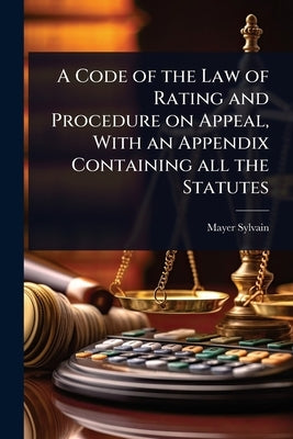 A Code of the Law of Rating and Procedure on Appeal, With an Appendix Containing all the Statutes by Sylvain, Mayer
