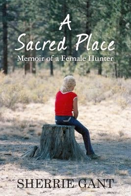 A Sacred Place: Memoir of a Female Hunter by Gant, Sherrie