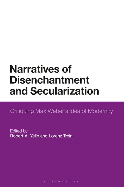 Narratives of Disenchantment and Secularization: Critiquing Max Weber's Idea of Modernity by Yelle, Robert A.