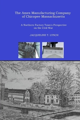 The Ames Manufacturing Company of Chicopee, Massachusetts: A Northern Factory Town's Perspective on the Civil War by Lynch, Jacqueline T.