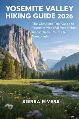 Yosemite Valley Hiking Guide 2026: The Complete Trail Guide to Yosemite National Park's Most Iconic Hikes, Routes & Viewpoints by Rivers, Sierra