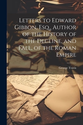 Letters to Edward Gibbon, Esq., Author of the History of the Decline, and Fall, of the Roman Empire by Travis, George